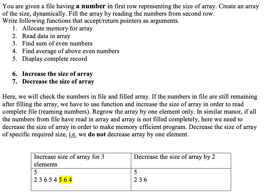 You are given a file having a number in first row representing the size of array. Create an array
of the size, dynamically. Fill the array by reading the numbers from second row.
Write following functions that accept/return pointers as arguments.
1. Allocate memory for array
2. Read data in array
3. Find sum of even numbers
4. Find average of above even numbers
5. Display complete record
6. Increase the size of array
7. Decrease the size of array
Here, we will check the numbers in file and filled array. If the numbers in file are still remaining
after filling the array, we have to use function and increase the size of array in order to read
complete file (reaming numbers). Regrow the array by one element only. In similar manor, if all
the numbers from file have read in array and array is not filled completely, here we need to
decrease the size of array in order to make memory efficient program. Decrease the size of array
of specific required size, i.e. we do not decrease array by one element.
Decrease the size of array by 2
Increase size of array for 3
elements
5
5
236 5 4 5 6 4
236
