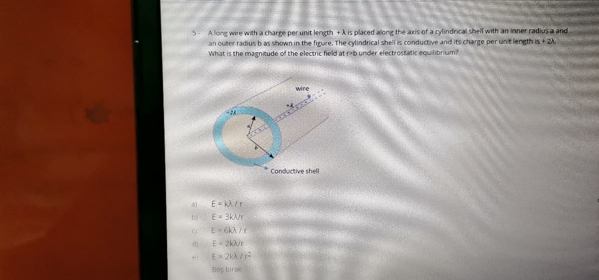 A long wire with a charge per unit length +A is placed along the axis of a cylindrical shell with an inner radius a and
an outer radius b as shown in the figure. The cylindrical shell is conductive and its charge per unit length is + 2A,
What is the magnitude of the electric field at r>b under electrostatic equilibrium?
wire
Conductive shell
a)
E = kA / r
by E = 3k/r
c)E = 6kA /r
di
E- 2k/r
E = 2kh / r
el
Boş bırak
