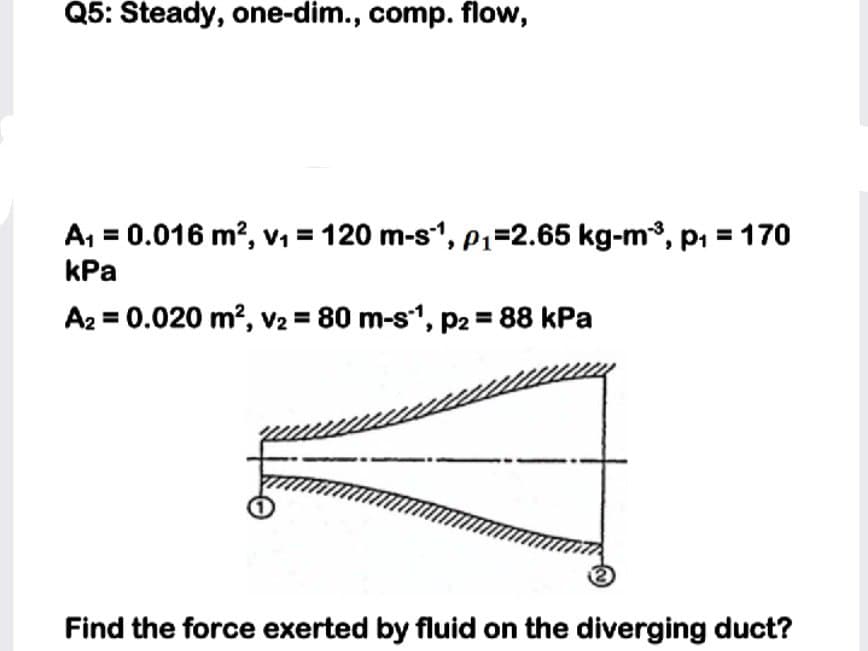 Q5: Steady, one-dim., comp. flow,
A, = 0.016 m?, v, = 120 m-s", P1=2.65 kg-m, pi = 170
kPa
A2 = 0.020 m?, v2 = 80 m-s", p2 = 88 kPa
Find the force exerted by fluid on the diverging duct?
