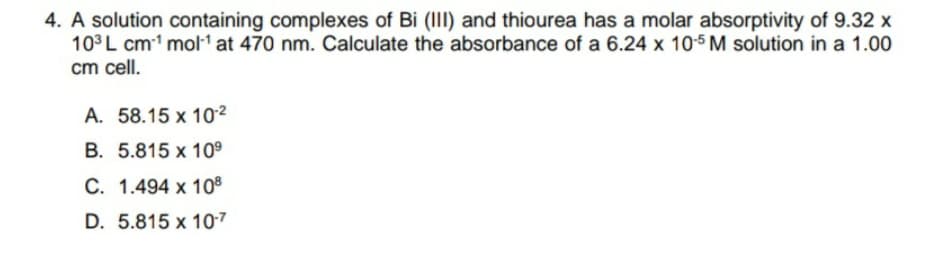 4. A solution containing complexes of Bi (III) and thiourea has a molar absorptivity of 9.32 x
103L cm1 mol1 at 470 nm. Calculate the absorbance of a 6.24 x 105 M solution in a 1.00
cm cell.
A. 58.15 x 10²
B. 5.815 x 10°
C. 1.494 x 10®
D. 5.815 x 10-7
