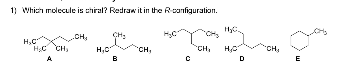 1) Which molecule is chiral? Redraw it in the R-configuration.
H3C,
CH3
CH3
H3C
CH3
CH3
H3C
H3C CH3
H3C
H3C
CH3
CH3
`CH3
C
D
E
А
В
