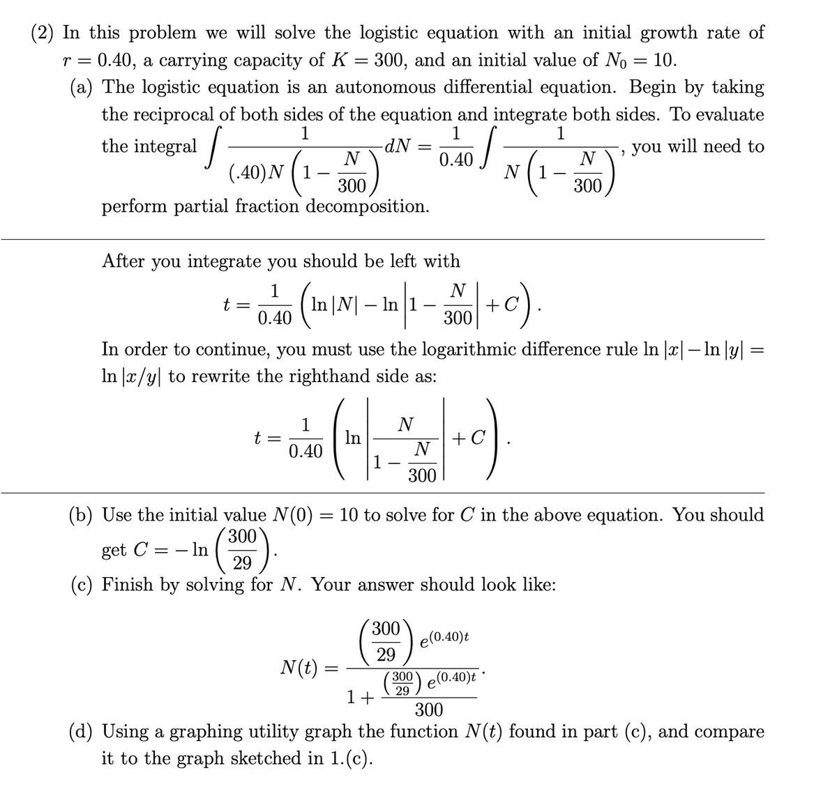 (2) In this problem we will solve the logistic equation with an initial growth rate of
r = 0.40, a carrying capacity of K = 300, and an initial value of No
(a) The logistic equation is an autonomous differential equation. Begin by taking
the reciprocal of both sides of the equation and integrate both sides. To evaluate
10.
1
1
1
the integral /
you will need to
N
0.40
N
(.40)N (1
300
N ( 1
300
perform partial fraction decomposition.
After you integrate you should be left with
1
N
In |N| – In |1
t =
0.40
300
In order to continue, you must use the logarithmic difference rule In |x|– In |y| =
In |x/y| to rewrite the righthand side as:
1
t =
In
0.40
N
+ C
N
300
(b) Use the initial value N(0) = 10 to solve for C in the above equation. You should
300
get C = – In
29
(c) Finish by solving for N. Your answer should look like:
300
e(0.40)t
29
N(t) =
300
e(0.40)t
29
1+
300
(d) Using a graphing utility graph the function N(t) found in part (c), and compare
it to the graph sketched in 1.(c).

