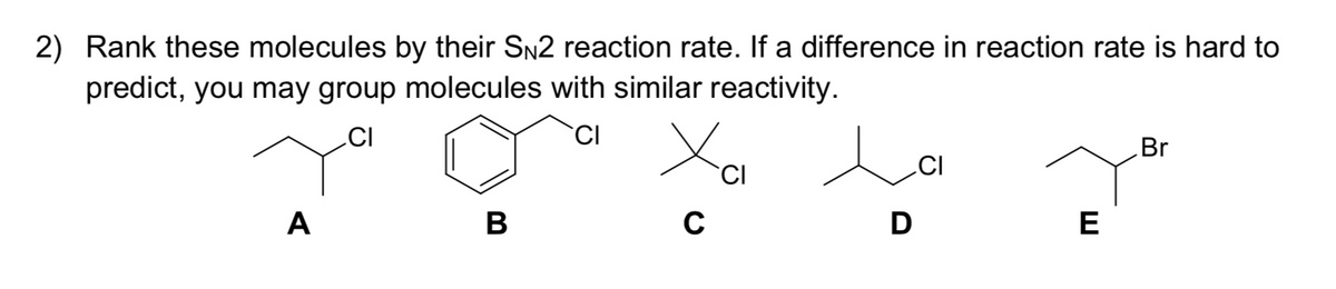 2) Rank these molecules by their SN2 reaction rate. If a difference in reaction rate is hard to
predict, you may group molecules with similar reactivity.
CI
CI
Br
CI
CI
A
D
E
B
