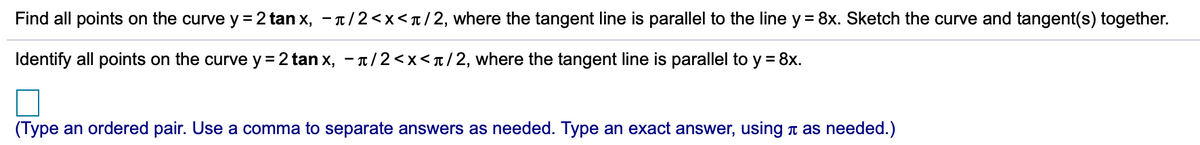 Find all points on the curve y = 2 tan x, - T/2<x<t/2, where the tangent line is parallel to the line y = 8x. Sketch the curve and tangent(s) together.
Identify all points on the curve y = 2 tan x, - T/2<x<T/2, where the tangent line is parallel to y = 8x.
(Type an ordered pair. Use a comma to separate answers as needed. Type an exact answer, using t as needed.)

