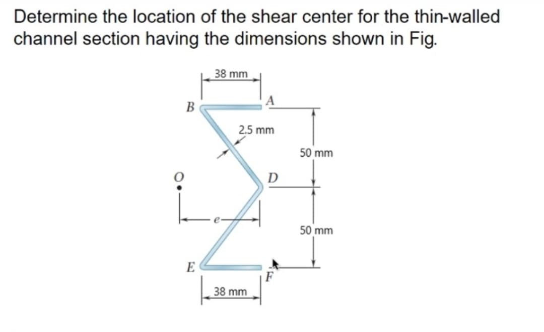 Determine the location of the shear center for the thin-walled
channel section having the dimensions shown in Fig.
38 mm
B
2.5 mm
50 mm
D
50 mm
E
38 mm
