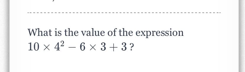 What is the value of the expression
10 × 4² – 6 x 3+ 3 ?
