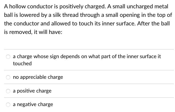 A hollow conductor is positively charged. A small uncharged metal
ball is lowered by a silk thread through a small opening in the top of
the conductor and allowed to touch its inner surface. After the ball
is removed, it will have:
a charge whose sign depends on what part of the inner surface it
touched
O no appreciable charge
a positive charge
a negative charge
