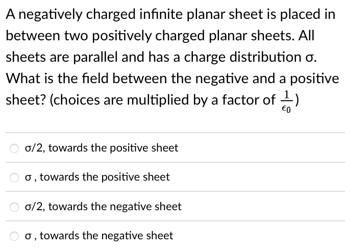 A negatively charged infinite planar sheet is placed in
between two positively charged planar sheets. All
sheets are parallel and has a charge distribution o.
What is the field between the negative and a positive
sheet? (choices are multiplied by a factor of -)
O o/2, towards the positive sheet
O 0, towards the positive sheet
O 0/2, towards the negative sheet
o, towards the negative sheet
