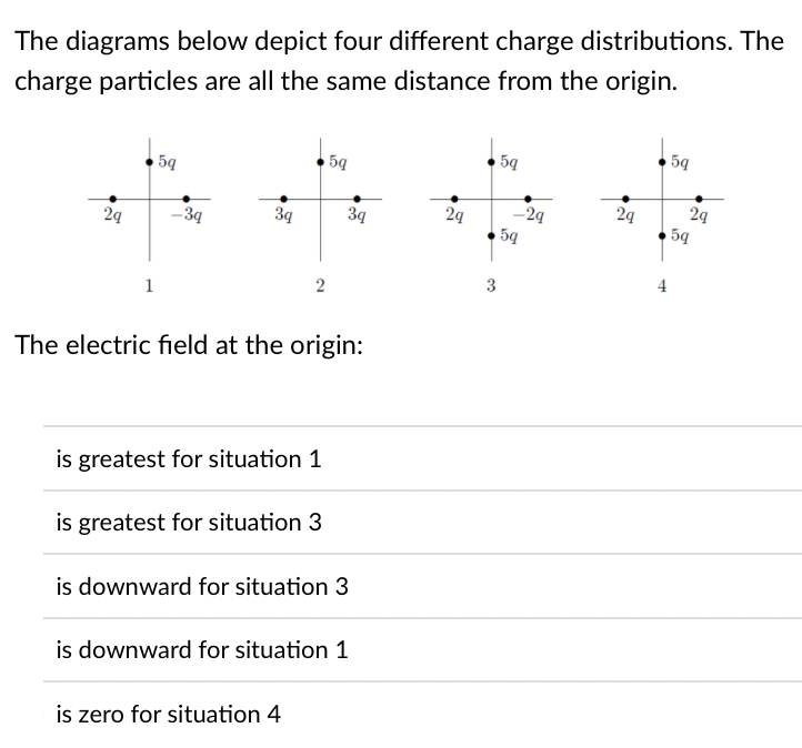 The diagrams below depict four different charge distributions. The
charge particles are all the same distance from the origin.
5q
5q
5q
5q
24
5q
29
–3q
3q
3q
29
-29
24
2
3
4
1
The electric field at the origin:
is greatest for situation 1
is greatest for situation 3
is downward for situation 3
is downward for situation 1
is zero for situation 4
