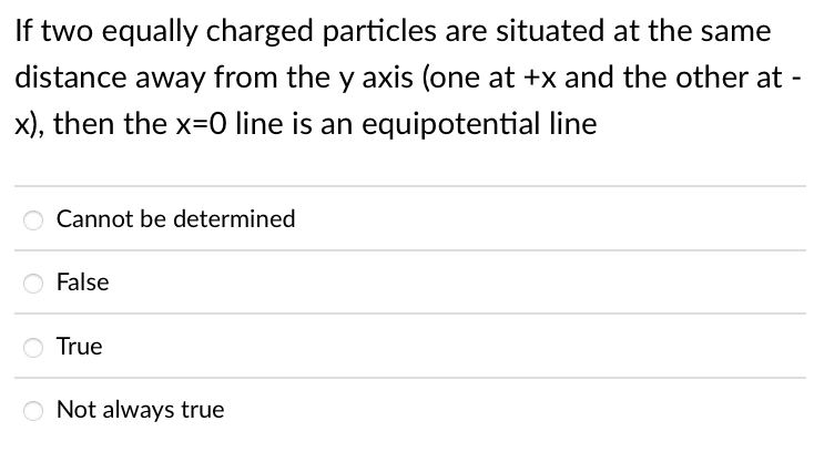 If two equally charged particles are situated at the same
distance away from the y axis (one at +x and the other at
x), then the x=0 line is an equipotential line
Cannot be determined
O False
True
O Not always true
