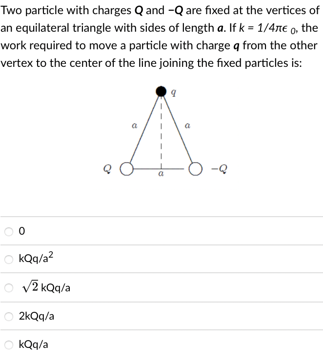 Two particle with charges Q and -Q are fixed at the vertices of
an equilateral triangle with sides of length a. If k = 1/4ne 0, the
work required to move a particle with charge q from the other
vertex to the center of the line joining the fixed particles is:
a
a
-Q
O kQq/a?
O v2 kQq/a
2kQq/a
O kQq/a
