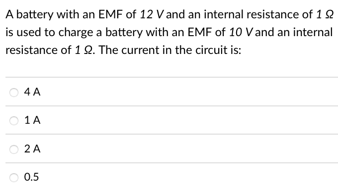 A battery with an EMF of 12 V and an internal resistance of 1 2
is used to charge a battery with an EMF of 10 V and an internal
resistance of 1Q. The current in the circuit is:
O 4 A
O 1A
O 2 A
O 0.5
