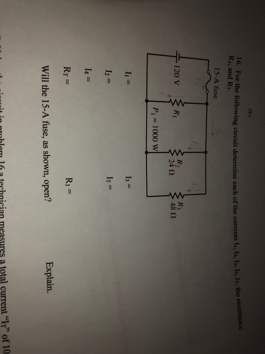 (b)
16. For the following circuit determine each of the currents I1, I2, I3, I4, IT, the resistance
R1, and RT.
15-A fuse
R2
24 0
R3
48 2
120 V
R1
P1
1000 W
%3D
I1 =
I3 =
I2 =
IT =
I4 =
%3D
R1 =
%3D
RT =
%3D
Will the 15-A fuse, as shown, open?
Explain.
