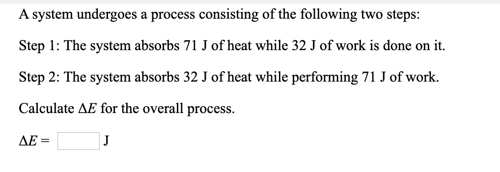 A system undergoes a process consisting of the following two steps:
Step 1: The system absorbs 71 J of heat while 32 J of work is done on it.
Step 2: The system absorbs 32 J of heat while performing 71 J of work.
Calculate AE for the overall process.
AE =
