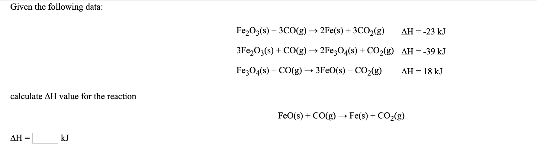 Given the following data:
Fe2O3(s) + 3CO(g) → 2Fe(s) + 3CO2(g)
ΔΗ
-23 kJ
3FE2O3(s) + CO(g) → 2FE3O4(s) + CO2(g) AH=-39 kJ
FezO4(s) + CO(g) → 3F€O(s) + CO2(g)
AH = 18 kJ
calculate AH value for the reaction
FeO(s) + CO(g) → Fe(s) + CO2(g)
ΔΗ
kJ
