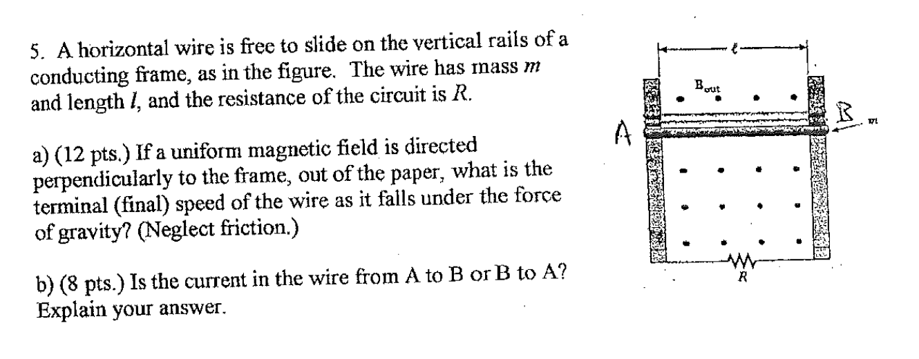 5. A horizontal wire is frce to slide on the vertical rails of a
conducting frame, as in the figure. The wire has mass m
and length I, and the resistance of the circuit is R.
a) (12 pts.) If a uniform magnetic field is directed
perpendicularly to the frame, out of the paper, what is the
terminal (final) speed of the wire as it falls under the force
of gravity? (Neglect friction.)
b) (8 pts.) Is the current in the wire from A to B or B to A?
Explain your answer.
