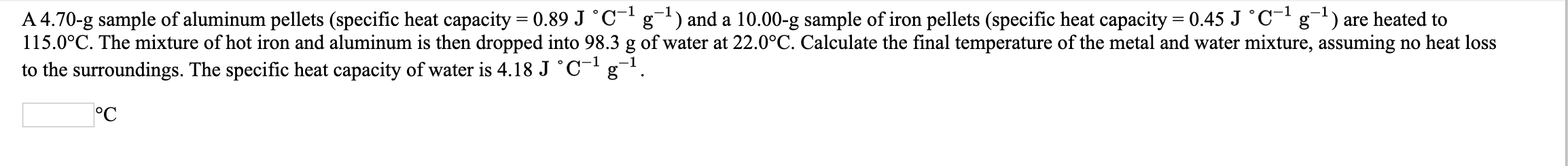 A 4.70-g sample of aluminum pellets (specific heat capacity = 0.89 J °C- g) and a 10.00-g sample of iron pellets (specific heat capacity = 0.45 J °C- g) are heated to
115.0°C. The mixture of hot iron and aluminum is then dropped into 98.3 g of water at 22.0°C. Calculate the final temperature of the metal and water mixture, assuming no heat loss
to the surroundings. The specific heat capacity of water is 4.18 J °C¯'g¬!
°C
