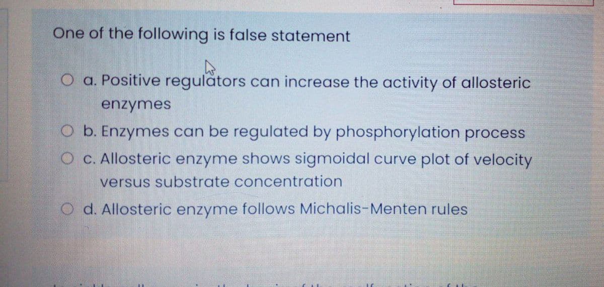 One of the following is false statement
O a. Positive regulators can increase the activity of allosteric
enzymes
O b. Enzymes can be regulated by phosphorylation process
O c. Allosteric enzyme shows sigmoidal curve plot of velocity
versus substrate concentration
O d. Allosteric enzyme follows Michalis-Menten rules
