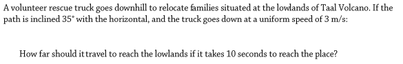 A volunteer rescue truck goes downhill to relocate families situated at the lowlands of Taal Volcano. If the
path is inclined 35° with the horizontal, and the truck goes down at a uniform speed of 3 m/s:
How far should ittravel to reach the lowlands if it takes 10 seconds to reach the place?
