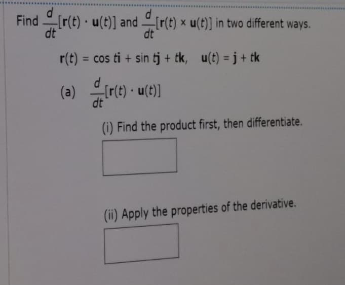 Find [r(t) u(t)] and [r(t) x u(t)] in two different ways.
dt
dt
r(t) = cos ti + sin tj + tk, u(t) = j + tk
d
(a) trte) -
[r(t) · u(t)]
dt
(i) Find the product first, then differentiate.
(ii) Apply the properties of the derivative.
