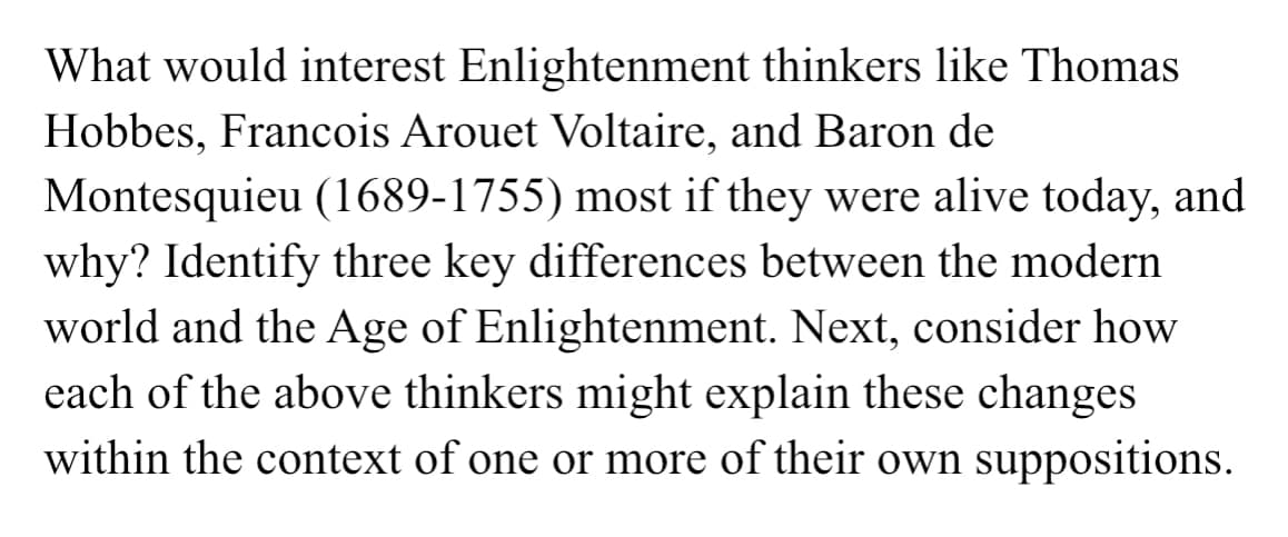 What would interest Enlightenment thinkers like Thomas
Hobbes, Francois Arouet Voltaire, and Baron de
Montesquieu (1689-1755) most if they were alive today, and
why? Identify three key differences between the modern
world and the Age of Enlightenment. Next, consider how
each of the above thinkers might explain these changes
within the context of one or more of their own suppositions.