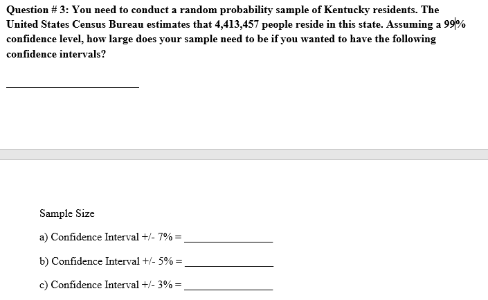 Question # 3: You need to conduct a random probability sample of Kentucky residents. The
United States Census Bureau estimates that 4,413,457 people reside in this state. Assuming a 99/%
confidence level, how large does your sample need to be if you wanted to have the following
confidence intervals?
Sample Size
a) Confidence Interval +/- 7% =
b) Confidence Interval +/- 5% =
c) Confidence Interval +/- 3% =,

