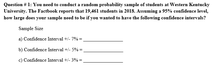 Question # 1: You need to conduct a random probability sample of students at Western Kentucky
University. The Factbook reports that 19,461 students in 2018. Assuming a 95% confidence level,
how large does your sample need to be if you wanted to have the following confidence intervals?
Sample Size
a) Confidence Interval +/- 7% =
b) Confidence Interval +/- 5% =
c) Confidence Interval +/- 3% =

