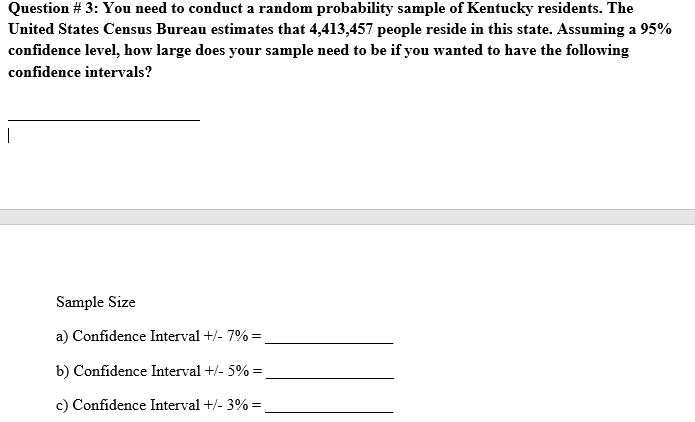 Question # 3: You need to conduct a random probability sample of Kentucky residents. The
United States Census Bureau estimates that 4,413,457 people reside in this state. Assuming a 95%
confidence level, how large does your sample need to be if you wanted to have the following
confidence intervals?
Sample Size
a) Confidence Interval +/- 7% =
b) Confidence Interval +/- 5% =
c) Confidence Interval +/- 3% =
