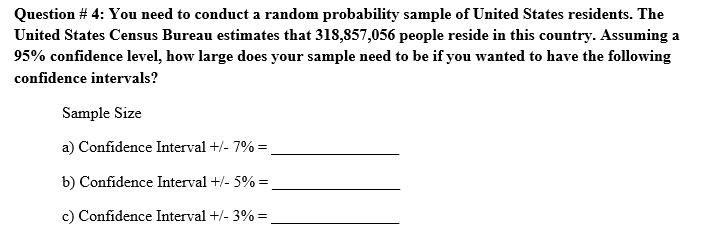 Question # 4: You need to conduct a random probability sample of United States residents. The
United States Census Bureau estimates that 318,857,056 people reside in this country. Assuming a
95% confidence level, how large does your sample need to be if you wanted to have the following
confidence intervals?
Sample Size
a) Confidence Interval +/- 7% =
b) Confidence Interval +/- 5% =
c) Confidence Interval +/- 3% =
