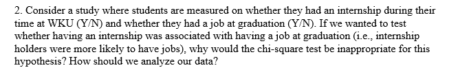 2. Consider a study where students are measured on whether they had an internship during their
time at WKU (Y/N) and whether they had a job at graduation (Y/N). If we wanted to test
whether having an internship was associated with having a job at graduation (i.e., internship
holders were more likely to have jobs), why would the chi-square test be inappropriate for this
hypothesis? How should we analyze our data?
