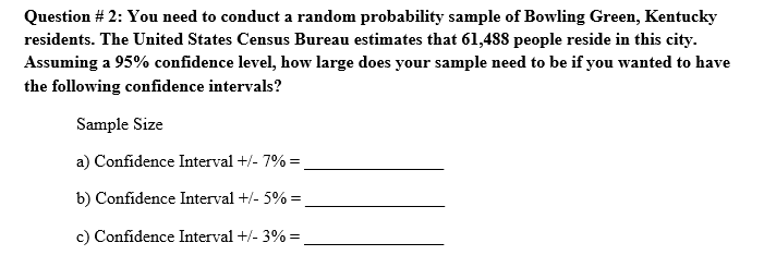 Question # 2: You need to conduct a random probability sample of Bowling Green, Kentucky
residents. The United States Census Bureau estimates that 61,488 people reside in this city.
Assuming a 95% confidence level, how large does your sample need to be if you wanted to have
the following confidence intervals?
Sample Size
a) Confidence Interval +/- 7% =
b) Confidence Interval +/- 5% =
c) Confidence Interval +/- 3% =
