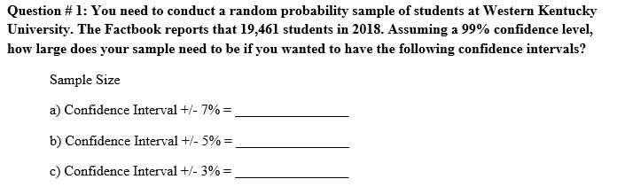 Question # 1: You need to conduct a random probability sample of students at Western Kentucky
University. The Factbook reports that 19,461 students in 2018. Assuming a 99% confidence level,
how large does your sample need to be if you wanted to have the following confidence intervals?
Sample Size
a) Confidence Interval +/- 7% =
b) Confidence Interval +/- 5% =
c) Confidence Interval +/- 3% =

