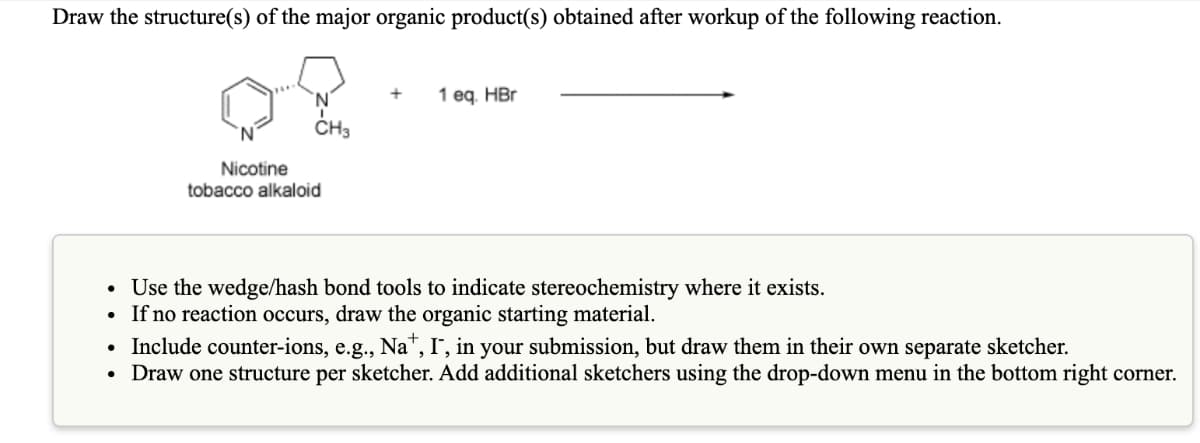 Draw the structure(s) of the major organic product(s) obtained after workup of the following reaction.
1 еg, HBr
N.
CH3
Nicotine
tobacco alkaloid
• Use the wedge/hash bond tools to indicate stereochemistry where it exists.
If no reaction occurs, draw the organic starting material.
Include counter-ions, e.g., Na", I', in your submission, but draw them in their own separate sketcher.
• Draw one structure per sketcher. Add additional sketchers using the drop-down menu in the bottom right corner.

