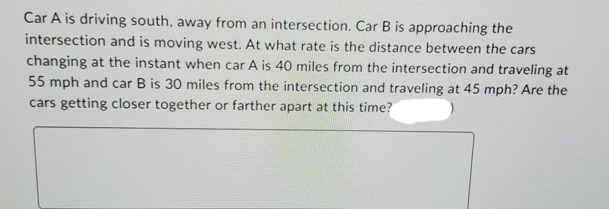 Car A is driving south, away from an intersection. Car B is approaching the
intersection and is moving west. At what rate is the distance between the cars
changing at the instant when car A is 40 miles from the intersection and traveling at
55 mph and car B is 30 miles from the intersection and traveling at 45 mph? Are the
cars getting closer together or farther apart at this time?
