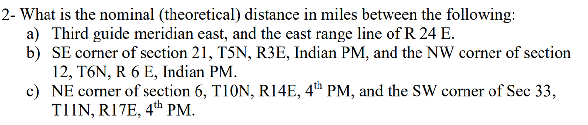 2- What is the nominal (theoretical) distance in miles between the following:
a) Third guide meridian east, and the east range line of R 24 E.
b) SE corner of section 21, T5N, R3E, Indian PM, and the NW corner of section
12, T6N, R 6 E, Indian PM.
c) NE corner of section 6, T10N, R14E, 4t" PM, and the SW corner of Sec 33,
T11N, R17E, 4th PM.
