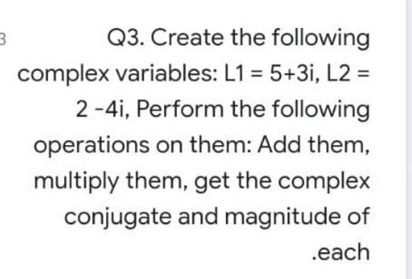 Q3. Create the following
complex variables: L1 = 5+3i, L2 =
2 -4i, Perform the following
operations on them: Add them,
multiply them, get the complex
conjugate and magnitude of
.each
