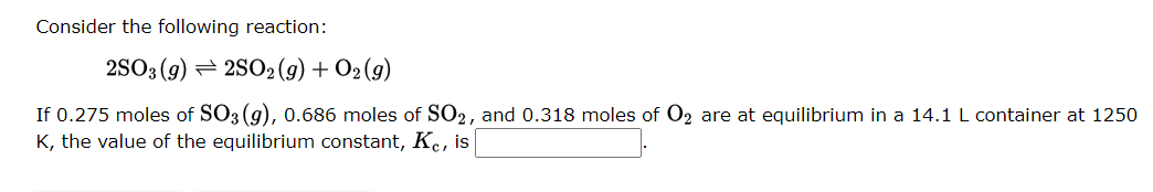 Consider the following reaction:
2SO3 (9) 2SO2(g) + O2(g)
If 0.275 moles of SO3(g), 0.686 moles of SO₂, and 0.318 moles of O₂ are at equilibrium in a 14.1 L container at 1250
K, the value of the equilibrium constant, Kc, is