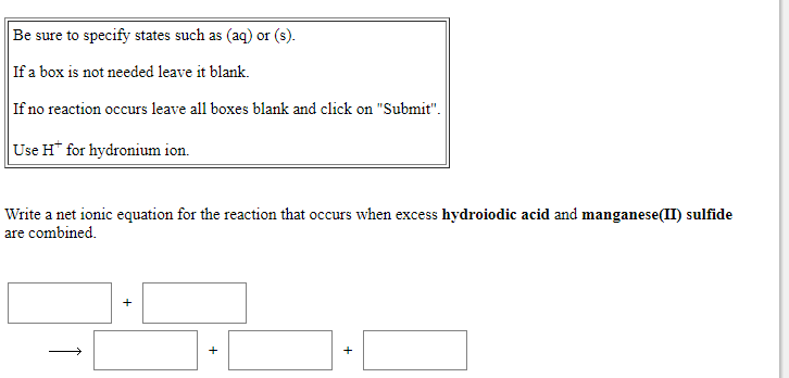 Be sure to specify states such as (aq) or (s).
If a box is not needed leave it blank.
If no reaction occurs leave all boxes blank and click on "Submit".
Use H* for hydronium ion.
Write a net ionic equation for the reaction that occurs when excess hydroiodic acid and manganese(II) sulfide
are combined.
