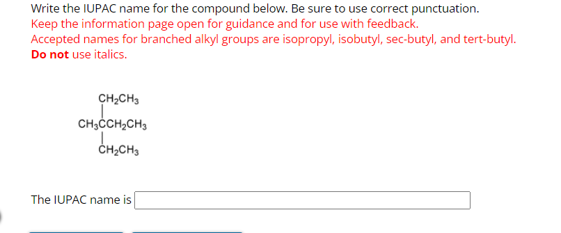 Write the IUPAC name for the compound below. Be sure to use correct punctuation.
Keep the information page open for guidance and for use with feedback.
Accepted names for branched alkyl groups are isopropyl, isobutyl, sec-butyl, and tert-butyl.
Do not use italics.
CH₂CH3
CH3CCH₂CH3
CH₂CH3
The IUPAC name is