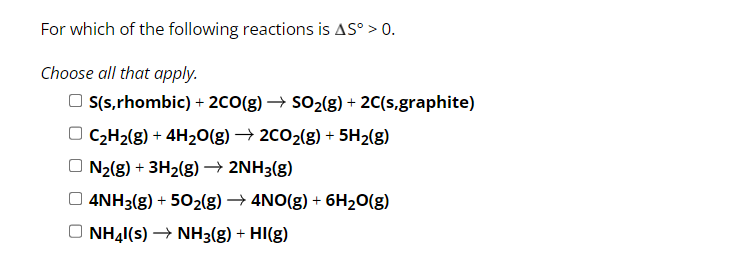 For which of the following reactions is AS° > 0.
Choose all that apply.
S(s,rhombic) + 2CO(g) → SO₂(g) + 2C(s,graphite)
C₂H₂(g) + 4H₂O(g) → 2CO₂(g) + 5H₂(g)
N₂(g) + 3H₂(g) → 2NH3(g)
4NH3(g) + 50₂(g) → 4NO(g) + 6H₂O(g)
NH41(s) → NH3(g) + HI(g)