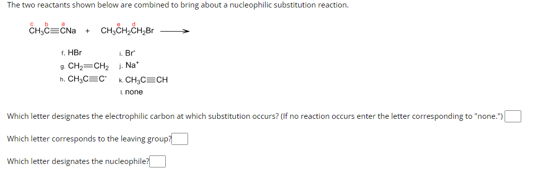 The two reactants shown below are combined to bring about a nucleophilic substitution reaction.
CH₂C=CNa
+
CH3CH₂CH₂Br
f. HBr
g. CH₂=CH₂
h. CH3C=C
i. Br
j. Na+
k. CH3C=CH
I. none
Which letter designates the electrophilic carbon at which substitution occurs? (If no reaction occurs enter the letter corresponding to "none.")
Which letter corresponds to the leaving group?
Which letter designates the nucleophile?