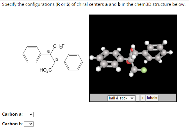 Specify the configurations (R or S) of chiral centers a and b in the chem3D structure below.
Carbon a:
Carbon b:
a
HO₂C
CH₂F
b
ball & stick ✓ + labels