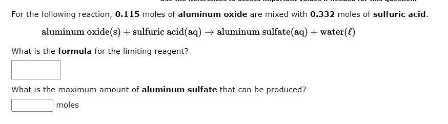 For the following reaction, 0.115 moles of aluminum oxide are mixed with 0.332 moles of sulfuric acid.
aluminum oxide(s) + sulfuric acid(aq) → aluminum sulfate(aq) + water(l)
What is the formula for the limiting reagent?
What is the maximum amount of aluminum sulfate that can be produced?
moles
