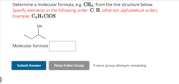 Determine a molecular formula, e.g. CH4, from the line structure below.
Specify elements in the following order: C, H, others(in alphabetical order).
Example: C4H7CIOS
OH
Molecular formula
Submit Answer
Retry Entire Group 9 more group attempts remaining