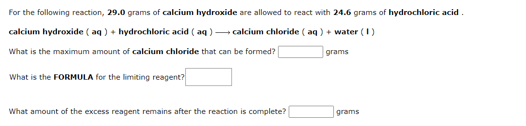For the following reaction, 29.0 grams of calcium hydroxide are allowed to react with 24.6 grams of hydrochloric acid
calcium hydroxide ( aq ) + hydrochloric acid ( aq ) → calcium chloride ( aq ) + water (1)
What is the maximum amount of calcium chloride that can be formed?
grams
What is the FORMULA for the limiting reagent?
What amount of the excess reagent remains after the reaction is complete?
grams
