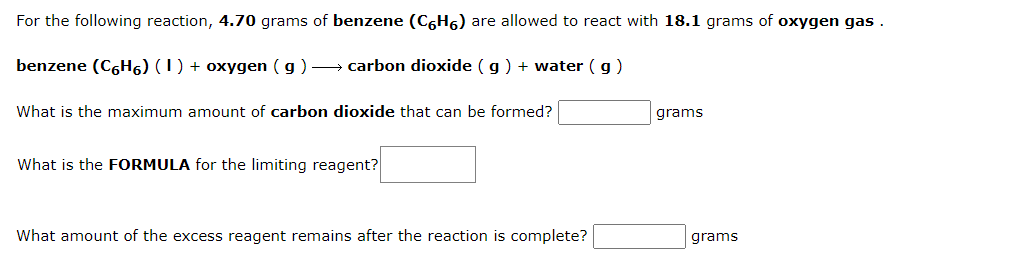 For the following reaction, 4.70 grams of benzene (C6H6) are allowed to react with 18.1 grams of oxygen gas .
benzene (C6H6) (1) + oxygen ( g) → carbon dioxide (g) + water (g)
What is the maximum amount of carbon dioxide that can be formed?
grams
What is the FORMULA for the limiting reagent?
What amount of the excess reagent remains after the reaction is complete?
grams
