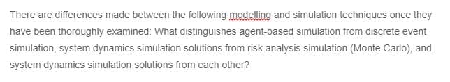 There are differences made between the following modelling and simulation techniques once they
have been thoroughly examined: What distinguishes agent-based simulation from discrete event
simulation, system dynamics simulation solutions from risk analysis simulation (Monte Carlo), and
system dynamics simulation solutions from each other?