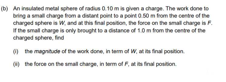 (b) An insulated metal sphere of radius 0.10 m is given a charge. The work done to
bring a small charge from a distant point to a point 0.50 m from the centre of the
charged sphere is W, and at this final position, the force on the small charge is F.
If the small charge is only brought to a distance of 1.0 m from the centre of the
charged sphere, find
(i) the magnitude of the work done, in term of W, at its final position.
(ii) the force on the small charge, in term of F, at its final position.

