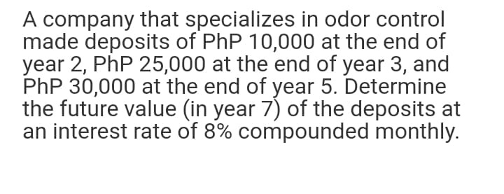 A company that specializes in odor control
made deposits of PhP 10,000 at the end of
year 2, PhP 25,000 at the end of year 3, and
PhP 30,000 at the end of year 5. Determine
the future value (in year 7) of the deposits at
an interest rate of 8% compounded monthly.
