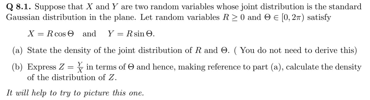Q 8.1. Suppose that X and Y are two random variables whose joint distribution is the standard
Gaussian distribution in the plane. Let random variables R≥ 0 and = = [0, 2π) satisfy
X = R cos and Y Rsin 0.
(a) State the density of the joint distribution of R and O. (You do not need to derive this)
(b) Express Z = in terms of and hence, making reference to part (a), calculate the density
of the distribution of Z.
It will help to try to picture this one.